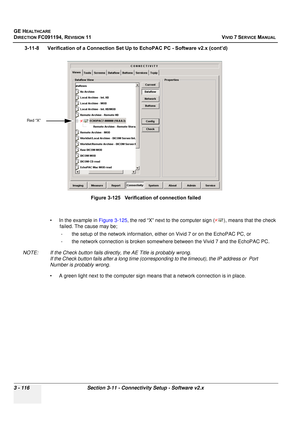 Page 240
GE HEALTHCARE
DIRECTION FC091194, REVISION 11    VIVID 7 SERVICE MANUAL 
3 - 116 Section 3-11 - Connectivity Setup - Software v2.x
3-11-8      Verification of a Connection Set Up to EchoPAC PC - Software v2.x (cont’d) • In the example in  Figure 3-125, the red “X” next to the computer sign ( ), means that the check 
failed. The cause may be;
- the setup of the network information, either on Vivid 7 or on the EchoPAC PC, or
- the network connection is broken somewhere between the Vivid 7 and the EchoPAC...