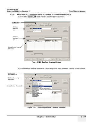 Page 241
GE HEALTHCARE
DIRECTION FC091194, REVISION 11    VIVID 7 SERVICE MANUAL 
Chapter 3 - System Setup 3 - 117
3-11-8      Verification of a Connection Se t Up to EchoPAC PC - Software v2.x (cont’d)
8.) Select the  DATAFLOW
 tab to view the Dataflow Services window.
9.) Select  Remote Archive - Remote HD  on the drop-down menu to see  the contents of that dataflow. 
Figure 3-126   Dataflow Services Window
Figure 3-127   Obtaining Dataflow Contents Overview
Dataflow 
selection 
area
Dataflow 
Services 
area...