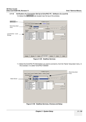 Page 243
GE HEALTHCARE
DIRECTION FC091194, REVISION 11    VIVID 7 SERVICE MANUAL 
Chapter 3 - System Setup 3 - 119
3-11-8      Verification of a Connection Se t Up to EchoPAC PC - Software v2.x (cont’d)
10.) Select the  SERVICES
 tab (located near the top of the window).
11.) Select the EchoPAC PC Workstation you want to connect to, from the “Name” drop-down menu. In  this example, it is called “EchoPAC7-000000”.  Figure 3-129   Dataflow Services
Figure 3-130   Dataflow Services, Choices and Setup
Name drop-down...