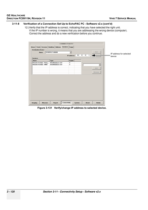 Page 244
GE HEALTHCARE
DIRECTION FC091194, REVISION 11    VIVID 7 SERVICE MANUAL 
3 - 120 Section 3-11 - Connectivity Setup - Software v2.x
3-11-8      Verification of a Connection Set Up to EchoPAC PC - Software v2.x (cont’d) 12.) Verify that the IP-address is correct, in dicating that you have selected the right unit.
If the IP number is wrong, it means that yo u are addressing the wrong device (computer). 
Correct the address and do a new verification before you continue. 
 
Figure 3-131   Verify/change IP...