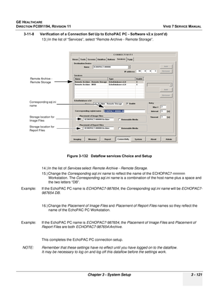 Page 245
GE HEALTHCARE
DIRECTION FC091194, REVISION 11    VIVID 7 SERVICE MANUAL 
Chapter 3 - System Setup 3 - 121
3-11-8      Verification of a Connection Se t Up to EchoPAC PC - Software v2.x (cont’d)
13.) In the list of “Services”, select “Remote Archive - Remote Storage”. 
14.) In the list of  Services select Remote Archive -  Remote Storage. 
15.) Change the  Corresponding sql.ini name  to reflect the name of the ECHOPAC7-nnnnnn 
Workstation. The  Corresponding sql.ini name  is a combination of the host...