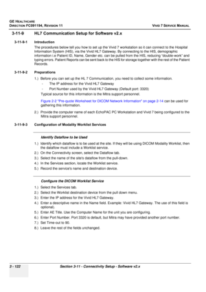 Page 246
GE HEALTHCARE
DIRECTION FC091194, REVISION 11    VIVID 7 SERVICE MANUAL 
3 - 122 Section 3-11 - Connectivity Setup - Software v2.x
3-11-9 HL7 Communication Se tup for Software v2.x
3-11-9-1 Introduction
The procedures below tell you how to set up the Vivid 7 workstation so it can connect to the Hospital 
Information System (HIS), via th e Vivid HL7 Gateway. By connec ting to the HIS, demographic 
information i.e Patient ID, Name, Gender etc. can  be pulled from the HIS, reducing “double-work” and...