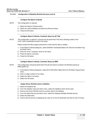 Page 247
GE HEALTHCARE
DIRECTION FC091194, REVISION 11    VIVID 7 SERVICE MANUAL 
Chapter 3 - System Setup 3 - 123
3-11-9-3      Configuration of  Modality Worklist Services (cont’d)
Configure the Search Criterias
NOTE: This configuration is required. 1.) Select the Search Criterias button.
2.) Select the criteria Modality and select the Remove button.
3.) Press the OK button.
Configure Search Criterias:  Constrain Query by AE Title
NOTE: This configuration is optional. It should only be  performed if the site...