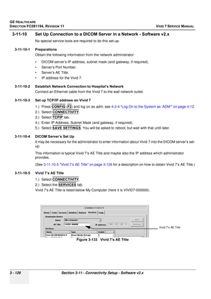 Page 250
GE HEALTHCARE
DIRECTION FC091194, REVISION 11    VIVID 7 SERVICE MANUAL 
3 - 126 Section 3-11 - Connectivity Setup - Software v2.x
3-11-10 Set Up Connection to a DICOM Se rver in a Network - Software v2.x
No special service tools are required to do this set-up.
3-11-10-1 Preparations Obtain the following information  from the network administrator:
• DICOM server’s IP address, subnet mask (and gateway, if required).
• Server’s Port Number.
• Server’s AE Title.
• IP address for the Vivid 7.
3-11-10-2...