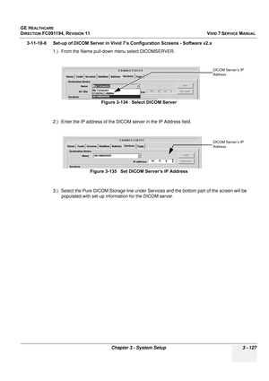 Page 251
GE HEALTHCARE
DIRECTION FC091194, REVISION 11    VIVID 7 SERVICE MANUAL 
Chapter 3 - System Setup 3 - 127
3-11-10-6 Set-up of DICOM Server in Vivid 7’s Configuration Screens - Software v2.x 1.) From the Name pull-down  menu select DICOMSERVER.
2.) Enter the IP address of the DICO M server in the IP Address field.
3.) Select the Pure DICOM Storage  line under Services and the bottom part of the screen will be 
populated with set-up information for the DICOM server. Figure 3-134   Select DICOM Server...