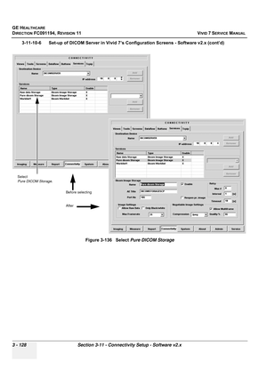 Page 252
GE HEALTHCARE
DIRECTION FC091194, REVISION 11    VIVID 7 SERVICE MANUAL 
3 - 128 Section 3-11 - Connectivity Setup - Software v2.x
3-11-10-6      Set-up of DICOM Server in Vivid 7’s Configuration Screens - Software v2.x (cont’d) Figure 3-136   Select Pure DICOM Storage
Select 
Pure DICOM Storage.
Before selecting
After 