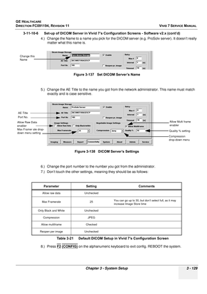 Page 253
GE HEALTHCARE
DIRECTION FC091194, REVISION 11    VIVID 7 SERVICE MANUAL 
Chapter 3 - System Setup 3 - 129
3-11-10-6      Set-up of DICOM Server in Vivid 7’s Configuration Screens - Software v2.x (cont’d) 4.) Change the Name to a name you pick for the DICOM  server (e.g. ProSolv server). It doesn’t really 
matter what this name is.
5.) Change the AE Title to the name you got from the network administrator. This name must match  exactly and is case sensitive.
6.) Change the port number to the nu mber you...