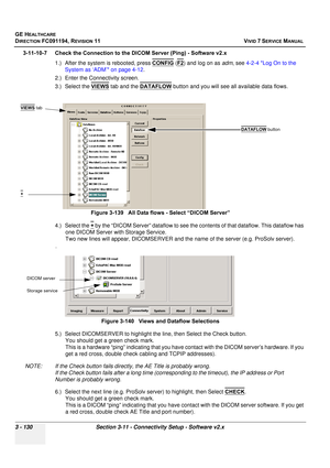 Page 254
GE HEALTHCARE
DIRECTION FC091194, REVISION 11    VIVID 7 SERVICE MANUAL 
3 - 130 Section 3-11 - Connectivity Setup - Software v2.x
3-11-10-7 Check the Connection to the DICOM Server (Ping) - Software v2.x 1.) After the system is rebooted, press  CONFIG
 (F2) and log on as  adm, see  4-2-4 Log On to the 
System as ‘ADM’ on page 4-12 .
2.) Enter the Connectivity screen.
3.) Select the  VIEWS
 tab and the DATAFLOW button and you will see all available data flows.
4.) Select the  +
 by the “DICOM Server”...