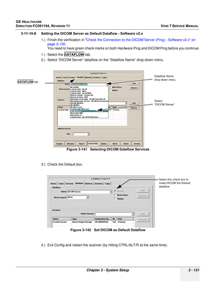 Page 255
GE HEALTHCARE
DIRECTION FC091194, REVISION 11    VIVID 7 SERVICE MANUAL 
Chapter 3 - System Setup 3 - 131
3-11-10-8 Setting the DICOM Server as Default Dataflow - Software v2.x 1.) Finish the verification in  Check the Connection to the DICOM Server (Ping) - Software v2.x on 
page 3-130 .
You need to have green check marks on both Ha rdware Ping and DICOM Ping before you continue.
1.) Select the  DATAFLOW
 tab.
2.) Select “DICOM Server” dataflow on the “Dataflow Name” drop-down menu.
.
3.) Check the...