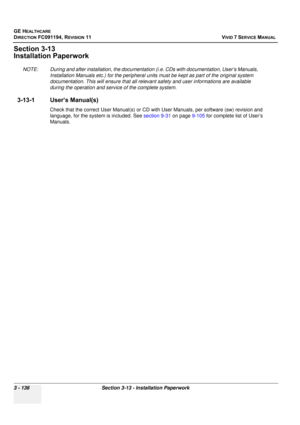 Page 260
GE HEALTHCARE
DIRECTION FC091194, REVISION 11    VIVID 7 SERVICE MANUAL 
3 - 136 Section 3-13 - Installation Paperwork
Section 3-13
Installation Paperwork
NOTE: During and after installation, the documentat ion (i.e. CDs with documentation, User’s Manuals, 
Installation Manuals etc.) for the peripheral units  must be kept as part of the original system 
documentation. This will ensure th at all relevant safety and user informations are available 
during the operation and serv ice of the complete...