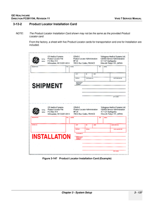 Page 261
GE HEALTHCARE
DIRECTION FC091194, REVISION 11    VIVID 7 SERVICE MANUAL 
Chapter 3 - System Setup 3 - 137
3-13-2 Product Locator  Installation Card
NOTE: The Product Locator Installa tion Card shown may not be the same as the provided Product 
Locator card.
From the factory, a sheet with five Product Locator  cards for transportation and one for Installation are 
included. 
Figure 3-147   Product Locator Installation Card (Example) 