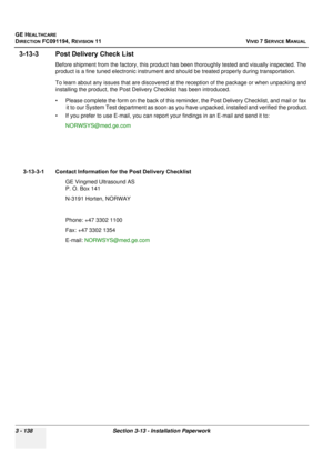 Page 262
GE HEALTHCARE
DIRECTION FC091194, REVISION 11    VIVID 7 SERVICE MANUAL 
3 - 138 Section 3-13 - Installation Paperwork
3-13-3 Post Deli very Check List
Before shipment from the  factory, this product has been thorough ly tested and visually inspected. The 
product is a fine tuned electronic instrument and  should be treated properly during transportation.
To learn about any issues that are discovered at the reception of the package or when unpacking and 
installing the prod uct, the Post Delivery Chec...