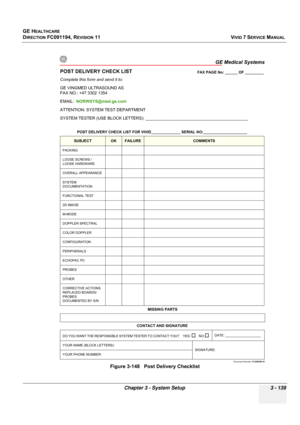 Page 263
GE HEALTHCARE
DIRECTION FC091194, REVISION 11    VIVID 7 SERVICE MANUAL 
Chapter 3 - System Setup 3 - 139
Figure 3-148   Post Delivery Checklist
GE Medical Systems
Document Number:  FC250559 01
POST DELIVERY CHECK LIST
Complete this form and send it to:
GE VINGMED ULTRASOUND AS
FAX NO.: +47 3302 1354
EMAIL:  NORWSYS@med.ge.com
ATTENTION: SYSTEM TEST DEPARTMENT
SYSTEM TESTER (USE BLOCK LETTERS): ____________________________________________ 
POST DELIVERY CHECK LIST FOR VIVID______________ SERIAL...