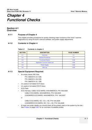 Page 265
GE HEALTHCARE
DIRECTION FC091194, REVISION 11    VIVID 7 SERVICE MANUAL 
Chapter 4 - Functional Checks 4 - 1
Chapter 4 
Functional Checks
Section 4-1  
Overview
4-1-1 Purpose of Chapter 4
This chapter provides procedures for quickly checking major functions of the Vivid 7 scanner, 
diagnostics by using the built-in service software, and power supply adjustments. 
4-1-2 Contents in Chapter 4
4-1-3 Special Equipment Required
• An empty (blank) MO Disk; - P/N: 066E0519 (5.4 GB)
- P/N: 066E0514 (8.6 GB)
-...