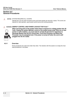 Page 266
GE HEALTHCARE
DIRECTION FC091194, REVISION 11    VIVID 7 SERVICE MANUAL 
4 - 2 Section 4-2 - General Procedures
Section 4-2
General Procedures
4-2-1 Overview
Some procedures are used more often than other. The  intention with this section is to keep the most 
used procedures in one place.
NOTICESYSTEM REQUIRES ALL COVERS
Operate this unit only when all board covers and frame panels are securely in place. The covers are 
required for safe operation, good system performance and cooling purposes....