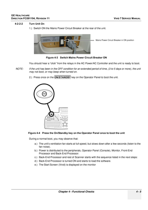 Page 269
GE HEALTHCARE
DIRECTION FC091194, REVISION 11    VIVID 7 SERVICE MANUAL 
Chapter 4 - Functional Checks 4 - 5
4-2-2-2 Turn Unit On 1.) Switch ON the Mains Power Circuit  Breaker at the rear of the unit.
You should hear a “click” from the relays in the AC  Power/AC Controller and the unit is ready to boot.
NOTE: If the unit has been in the OFF co ndition for an extended period of time, (3 to 5 days or more), the unit 
may not boot, or may beep when turned on. 
2.) Press once on the  ON/STANDBY
 key on the...