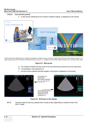 Page 270
GE HEALTHCARE
DIRECTION FC091194, REVISION 11    VIVID 7 SERVICE MANUAL 
4 - 6 Section 4-2 - General Procedures
4-2-2-2      Turn Unit On (cont’d) f.) A start-up bar indicating the time used fo r software loading, is displayed on the monitor.
g.) The software initiates and se ts up the Front-End electronics and the rest of the instrument.
h.) The backlight in  the keyboard is lit.
i.) As soon as the software has been loaded, a 2D screen is displayed on the screen.
NOTE: Total time used for start-up is...