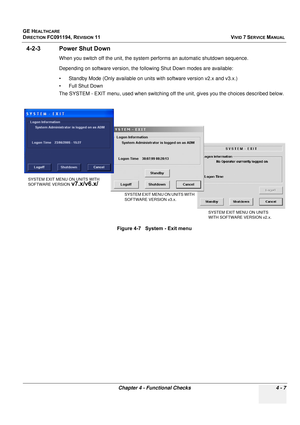 Page 271
GE HEALTHCARE
DIRECTION FC091194, REVISION 11    VIVID 7 SERVICE MANUAL 
Chapter 4 - Functional Checks 4 - 7
4-2-3 Power Shut Down
When you switch off the unit, the system pe rforms an automatic shutdown sequence. 
Depending on software version, the following Shut Down modes are available:
• Standby Mode (Only available on unit s with software version v2.x and v3.x.)
• Full Shut Down
The SYSTEM - EXIT menu, used when switching of f the unit, gives you the choices described below.
Figure 4-7   System -...