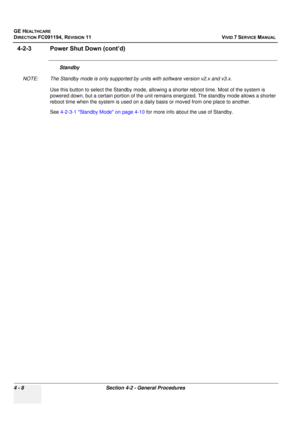 Page 272
GE HEALTHCARE
DIRECTION FC091194, REVISION 11    VIVID 7 SERVICE MANUAL 
4 - 8 Section 4-2 - General Procedures
4-2-3 Power Shut Down (cont’d)
Standby 
NOTE: The Standby mode is only supported by  units with software version v2.x and v3.x.
Use this button to select the Standby mode, allo wing a shorter reboot time. Most of the system is 
powered down, but a certain portion of the unit remains energized. The standby mode allows a shorter 
reboot time when the system is used on a daily  basis or moved...