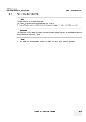 Page 273
GE HEALTHCARE
DIRECTION FC091194, REVISION 11    VIVID 7 SERVICE MANUAL 
Chapter 4 - Functional Checks 4 - 9
4-2-3 Power Shut Down (cont’d)
Logoff 
Use this button to log off the current user. 
The system remains on and ready for a new user to log on.
(If the Logoff button is dimmed, it indicates that no  user is logged on to the unit at the moment.) 
Shutdown
Use this button to Shut Down th e system. The entire system is shut  down. It is recommended to perform 
a full shutdown at least once a week....