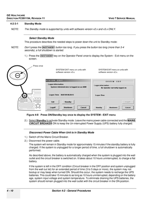 Page 274
GE HEALTHCARE
DIRECTION FC091194, REVISION 11    VIVID 7 SERVICE MANUAL 
4 - 10 Section 4-2 - General Procedures
4-2-3-1 Standby Mode NOTE: The Standby mode is supported by units with software version v2.x and v3.x ONLY.
Select Standby Mode
This procedure describes the needed steps to power down the unit to Standby mode:
NOTE: Don’t press the 
ON/STANDBY button too long. If you press the button too long (more than 3-4 
seconds), a full shutdown is started.
1.) Press the 
ON/STANDBY key on the Operator...