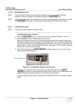 Page 275
GE HEALTHCARE
DIRECTION FC091194, REVISION 11    VIVID 7 SERVICE MANUAL 
Chapter 4 - Functional Checks 4 - 11
4-2-3-1      Standby Mode (cont’d)
NOTE: Connect the power cable to the mains power out let again as soon as possible and at least 
before you switch on the Mains  Circuit Breaker and press the ON/STANDBY
 key.
NOTE: When turning ON a system from standby mode, it  takes a few seconds before it responds. Do not push 
the  ON/STANDBY
 button again during this period. A seco nd push will initiate a...