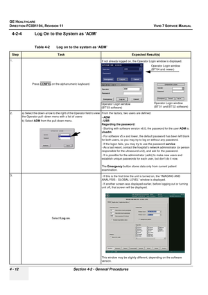 Page 276
GE HEALTHCARE
DIRECTION FC091194, REVISION 11    VIVID 7 SERVICE MANUAL 
4 - 12 Section 4-2 - General Procedures
4-2-4 Log On to the System as ‘ADM’
Table 4-2    Log on to the system as ‘ADM’ 
StepTaskExpected Result(s)
1. Press CONFIG
 on the alphanumeric keyboard. If not already logged on, the Operator Login window is displayed.
2. a) Select the down-arrow to the right of the Operator field to view  the Operator pull- down menu with a list of users-
b) Select  ADM from the pull-down menu. From the...