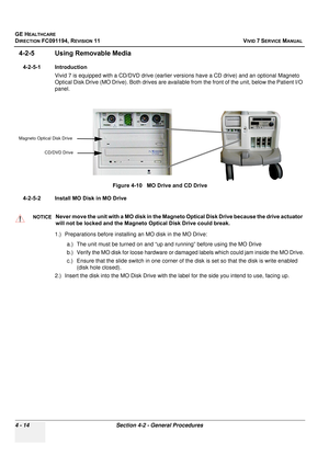 Page 278
GE HEALTHCARE
DIRECTION FC091194, REVISION 11    VIVID 7 SERVICE MANUAL 
4 - 14 Section 4-2 - General Procedures
4-2-5 Using Removable Media
4-2-5-1 Introduction Vivid 7 is equipped with a CD/DVD drive (earlier vers ions have a CD drive) and an optional Magneto 
Optical Disk Drive (MO Drive). Both drives are availabl e from the front of the unit, below the Patient I/O 
panel.
4-2-5-2 Install MO Disk in MO Drive 1.) Preparations before  installing an MO disk in the MO Drive: 
a.) The unit must be turned...