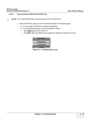 Page 279
GE HEALTHCARE
DIRECTION FC091194, REVISION 11    VIVID 7 SERVICE MANUAL 
Chapter 4 - Functional Checks 4 - 15
4-2-5-3 Eject and Remove MO Disk from MO Drive 1.) Eject the MO Disk, using one of th e methods described in the following steps:
a.) In some cases, the MO Disk is ejected automatically.
b.) If not automatically ejected, use manual ejection method: 
-Select  Eject button on the screen, or
-Press  ALT 
+ E on the alphanumeric keyboard to  display the Eject Device menu.
NOTICEDo not eject the MO...