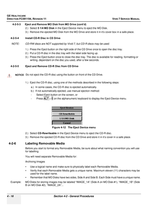 Page 280
GE HEALTHCARE
DIRECTION FC091194, REVISION 11    VIVID 7 SERVICE MANUAL 
4 - 16 Section 4-2 - General Procedures
4-2-5-3      Eject and Remove MO Disk from MO Drive (cont’d) 2.) Select 5 1/4 MO Disk  in the Eject Device menu to eject the MO Disk.
3.) Remove the ejected MO Disk from the MO Drive and  store it in it’s cover box in a safe place.
4-2-5-4 Install CD-R Disc in CD Drive NOTE: CD-RW discs are NOT supported by Vivid 7, but CD-R discs may be used. 1.) Press the Eject button on the right side  of...