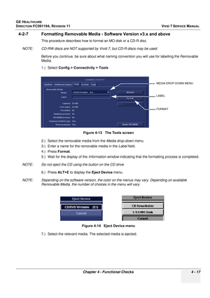 Page 281
GE HEALTHCARE
DIRECTION FC091194, REVISION 11    VIVID 7 SERVICE MANUAL 
Chapter 4 - Functional Checks 4 - 17
4-2-7 Formatting Removable Media -  Software Version v3.x and above
This procedure describes how to format an MO disk or a CD-R disc. 
NOTE: CD-RW discs are NOT  supported by Vivid 7, but CD-R discs may be used.
Before you continue, be sure ab out what naming convention you  will use for labelling the Removable 
Media. 
1.) Select  Config > Connectivity > Tools
2.) Select the removable media...