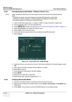 Page 282
GE HEALTHCARE
DIRECTION FC091194, REVISION 11    VIVID 7 SERVICE MANUAL 
4 - 18 Section 4-2 - General Procedures
4-2-8 Formatting Removable Me dia - Software Version v2.x
NOTE: When formatting the MO disks, give them logi cal names and make sure to physically label the 
disks. 
- A labelling convention should be followed so  that each MO disk gets a unique label. 
- A maximum numbers of eleven (11) label characters are allowed in the label name. 
- Use different labels on the MO disk’s A side and B...