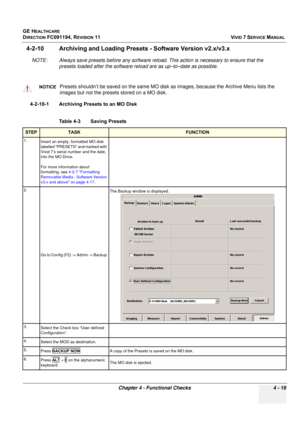 Page 283
GE HEALTHCARE
DIRECTION FC091194, REVISION 11    VIVID 7 SERVICE MANUAL 
Chapter 4 - Functional Checks 4 - 19
4-2-10 Archiving and Loading Preset s - Software Version v2.x/v3.x
NOTE: Always save presets before  any software reload. This action is necessary to ensure that the 
presets loaded after the software reload are as up–to–date as possible.
4-2-10-1 Archiving Presets to an MO Disk
NOTICEPresets shouldn’t be saved on the same MO disk  as images, because the Archive Menu lists the 
images but not...