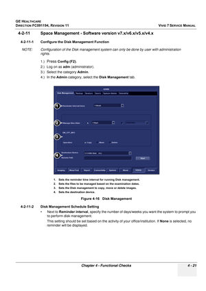 Page 285
GE HEALTHCARE
DIRECTION FC091194, REVISION 11    VIVID 7 SERVICE MANUAL 
Chapter 4 - Functional Checks 4 - 21
4-2-11 Space Management - Softwar e version v7.x/v6.x/v5.x/v4.x
4-2-11-1 Configure the Disk Management Function
NOTE: Configuration of the Disk management system can only be done by user with administration  rights.
1.)
Press Config (F2).
2.) Log on as  adm (administrator).
3.) Select the category  Admin.
4.) In the  Admin category, select the  Disk Management tab.
4-2-11-2 Disk Management...