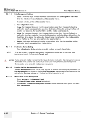 Page 286
GE HEALTHCARE
DIRECTION FC091194, REVISION 11    VIVID 7 SERVICE MANUAL 
4 - 22 Section 4-2 - General Procedures
4-2-11-3 Data Management Settings 1.) Select a number of days, weeks or months or a specific date next to  Manage files older than. 
Only files older than the specif ied setting will be copied or moved.
If  none  is selected, all files w ill be copied or moved.
2.) Next to  Operation check:
• Copy
: the images and reports from the examinations older than the specified setting 
defined in step...