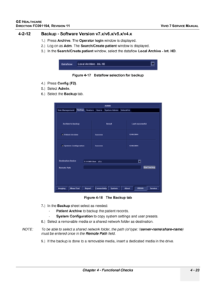 Page 287
GE HEALTHCARE
DIRECTION FC091194, REVISION 11    VIVID 7 SERVICE MANUAL 
Chapter 4 - Functional Checks 4 - 23
4-2-12 Backup - Software Ve rsion v7.x/v6.x/v5.x/v4.x
1.) Press Archive. The Operator login  window is displayed. 
2.) Log on as  Adm. The  Search/Create patient  window is displayed. 
3.) In the  Search/Create patient  window, select the dataflow  Local Archive - Int. HD. 
4.) Press  Config (F2) . 
5.) Select  Admin. 
6.) Select the  Backup tab. 
7.) In the  Backup sheet select as needed: 
-...