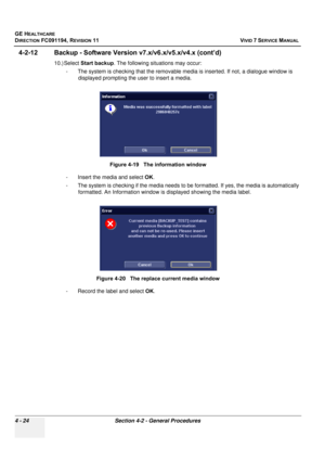 Page 288
GE HEALTHCARE
DIRECTION FC091194, REVISION 11    VIVID 7 SERVICE MANUAL 
4 - 24 Section 4-2 - General Procedures
4-2-12 Backup - Software Versio n v7.x/v6.x/v5.x/v4.x (cont’d)
10.) Select Start backup . The following situations may occur: 
- The system is checking that the removable me dia is inserted. If not, a dialogue window is 
displayed prompting the user to insert a media.
- Insert the media and select  OK. 
- The system is checking if the media needs to be  formatted. If yes, the media is...