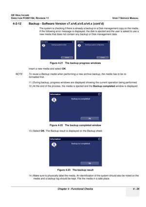 Page 289
GE HEALTHCARE
DIRECTION FC091194, REVISION 11    VIVID 7 SERVICE MANUAL 
Chapter 4 - Functional Checks 4 - 25
4-2-12 Backup - Software Versio n v7.x/v6.x/v5.x/v4.x (cont’d)
- The system is checking if there is already  a backup or a Disk management copy on the media. 
If the following error message is displayed, the di sk is ejected and the user is asked to use a 
new media that does not contain any backup or Disk management data. 
Insert a new media and select  OK.
NOTE: To reuse a Backup media when...