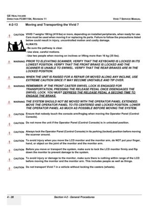 Page 290
GE HEALTHCARE
DIRECTION FC091194, REVISION 11    VIVID 7 SERVICE MANUAL 
4 - 26 Section 4-2 - General Procedures
4-2-13 Moving and Tr ansporting the Vivid 7
CAUTIONVIVID 7 weighs 190 kg (419 lbs) or more, depending on installed peripherals, when ready for use. 
Care must be used when moving it or replacing its parts. Failure to follow the precautions listed 
below could result in injury, uncontrolled motion and costly damage.
ALWAYS:
- Be sure the pathway is clear.
- Use slow, careful motions.
- Use two...