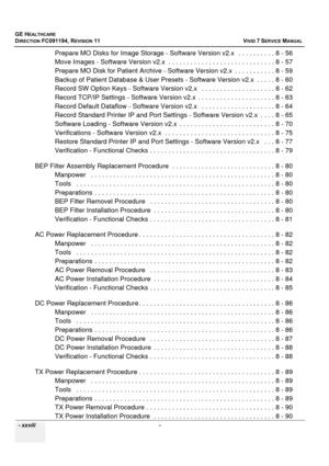 Page 30
GE HEALTHCARE
DIRECTION FC091194, REVISION 11    VIVID 7 SERVICE MANUAL 
  - xxviii  - 
Prepare MO Disks for Image Stor age - Software Version v2.x   . . . . . . . . . . 8 - 56
Move Images - Software Version v2 .x  . . . . . . . . . . . . . . . . . . . . . . . . . . . . . 8 - 57
Prepare MO Disk for Patient Archive - Software  Version v2.x  . . . . . . . . . . . 8 - 59
Backup of Patient Database & User Presets  - Software Version v2.x  . . . . . 8 - 60
Record SW Option Keys - Software  Version v2.x   . ....