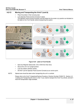 Page 291
GE HEALTHCARE
DIRECTION FC091194, REVISION 11    VIVID 7 SERVICE MANUAL 
Chapter 4 - Functional Checks 4 - 27
4-2-13 Moving and Transpor ting the Vivid 7 (cont’d)
• Place the probes in their carrying case.
• Lock Operator Panel (Control Console) in place.
The Operator Panel (Control Console) must be locked  into the center (x/y) position as indicated on 
the label on the Front Handle, before transporting the system.
• Eject any Magneto Optical disk, CD or DVD from their drive.
• Secure the unit in an...