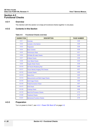 Page 292
GE HEALTHCARE
DIRECTION FC091194, REVISION 11    VIVID 7 SERVICE MANUAL 
4 - 28 Section 4-3 - Functional Checks
Section 4-3
Functional Checks
4-3-1 Overview
The intention with this section is to keep all functional checks together in one place. 
4-3-2 Contents in this Section
4-3-3 Preparation
Turn on power to Vivid 7, see  4-2-2 - Power ON/ Boot UP on page 4-3.
Table 4-5    Functional Checks overview
SUBSECTIONDESCRIPTIONPAGE NUMBER
4-3-1
Overview 4-28
4-3-2 Contents in this Section 4-28
4-3-3...