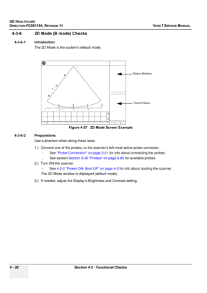 Page 296
GE HEALTHCARE
DIRECTION FC091194, REVISION 11    VIVID 7 SERVICE MANUAL 
4 - 32 Section 4-3 - Functional Checks
4-3-6 2D Mode (B mode) Checks
4-3-6-1 Introduction The 2D Mode is the system’s default mode.
4-3-6-2 Preparations Use a phantom when doing these tests.
1.) Connect one of the probes, to the scanner’s left-most active probe connector. -See  Probe Connection on page 3-21  for info about connecting the probes.
- See section  Section 9-26 Probes on page 9-80  for available probes.
2.) Turn ON the...