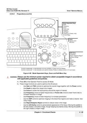 Page 297
GE HEALTHCARE
DIRECTION FC091194, REVISION 11    VIVID 7 SERVICE MANUAL 
Chapter 4 - Functional Checks 4 - 33
4-3-6-2      Preparations (cont’d) 4.) Press 2D on the Operator Panel to access 2D Mode.
5.) These Image Controls are used  to optimize the 2D picture:
-Use  Gain and  TGC controls to optimize the ov erall image together with the  Power control.
-Use  Depth to adjust the range to be imaged.
-Use  Focus to center the focal point(s) around the region of interest.
-Use  Frequency  (move to higher...