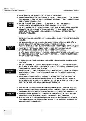 Page 4
GE HEALTHCARE
DIRECTION FC091194, REVISION 11    VIVID 7 SERVICE MANUAL 
ii  - 
• ESTE MANUAL DE SERVICI O SÓLO EXISTE EN INGLÉS.
• SI ALGÚN PROVEEDOR DE SERVICIOS AJENO A GEHC SOLICITA UN IDIOMA  QUE NO SEA EL INGLÉS, ES RESPONSABILIDAD DEL CLIENTE OFRECER UN 
SERVICIO DE TRADUCCIÓN.
• NO SE DEBERÁ DAR SERVICIO TÉCNICO AL EQUIPO, SIN HABER  CONSULTADO Y COMPRENDIDO ESTE MANUAL DE SERVICIO.
• LA NO OBSERVANCIA DEL PRESENTE AVISO PUEDE DAR LUGAR A QUE EL  PROVEEDOR DE SERVICIOS, EL OPERADOR O EL PACIENTE...