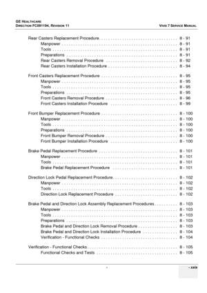 Page 31
GE HEALTHCARE
DIRECTION FC091194, REVISION 11    VIVID 7 SERVICE MANUAL 
 -    - xxix
Rear Casters Replacement Procedure. .  . . . . . . . . . . . . . . . . . . . . . . . . . . . . . . . .   8 - 91
Manpower  . . . . . . . . . . .  . . . . . . . . . . . . . . . . . . . . . . . . . . . . . . . . . . . . . . .   8 - 91
Tools  . . . . . . . . . . . . .  . . . . . . . . . . . . . . . . . . . . . . . . . . . . . . . . . . . . . . . . .   8 - 91
Preparations  . . . . . . . . .  . . . . . . . . . . . . . . . ....
