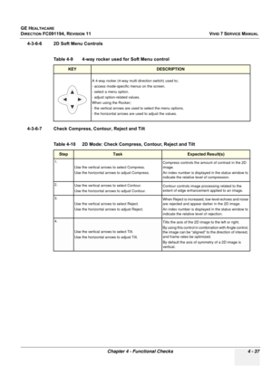 Page 301
GE HEALTHCARE
DIRECTION FC091194, REVISION 11    VIVID 7 SERVICE MANUAL 
Chapter 4 - Functional Checks 4 - 37
4-3-6-6 2D Soft Menu Controls
  
4-3-6-7 Check Compress, Contour, Reject and Tilt 
   
Table 4-9    4-way rocker used for Soft Menu control
KEYDESCRIPTION
A 4-way rocker (4-way multi direction switch) used to;
- access mode-specific menus on the screen.
- select a menu option.
- adjust option-related values.
When using the Rocker;
- the vertical arrows are used to select the menu options.
- the...