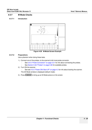 Page 303
GE HEALTHCARE
DIRECTION FC091194, REVISION 11    VIVID 7 SERVICE MANUAL 
Chapter 4 - Functional Checks 4 - 39
4-3-7 M Mode Checks
4-3-7-1 Introduction
4-3-7-2 Preparations Use a phantom when doing these tests.
1.) Connect one of the probes, to the  scanner’s left-most probe connector.
-See  3-6-5 Probe Connection on page 3-21  for info about connecting the probes.
-See  Section 9-26 Probes on page 9-80  for available probes.
2.) Turn ON the scanner. -See see  4-2-2 Power ON/ Boot UP on page 4-3  for...