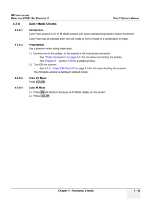 Page 307
GE HEALTHCARE
DIRECTION FC091194, REVISION 11    VIVID 7 SERVICE MANUAL 
Chapter 4 - Functional Checks 4 - 43
4-3-8 Color Mode Checks
4-3-8-1 Introduction Color Flow screens is 2D or M Mode screens with  colors representing blood or tissue movement.
Color Flow may be selected both from 2D mode or from M mode or a combination of these.
4-3-8-2 Preparations Use a phantom when doing these tests.
1.) Connect one of the probes, to the  scanner’s left-most probe connector.
-See  Probe Connection on page 3-21...