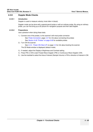 Page 313
GE HEALTHCARE
DIRECTION FC091194, REVISION 11    VIVID 7 SERVICE MANUAL 
Chapter 4 - Functional Checks 4 - 49
4-3-9 Doppler Mode Checks
4-3-9-1 Introduction Doppler is used to measure velocity (most often in blood).
Doppler mode can be done with a special pencil probe  or with an ordinary probe. By using an ordinary 
probe, you can first bring up a 2D picture  for navigation purpose and then add Doppler.
4-3-9-2 Preparations Use a phantom when doing these tests.
1.) Connect one of the probes, to the...